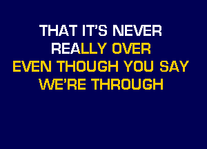 THAT ITS NEVER
REALLY OVER
EVEN THOUGH YOU SAY
WERE THROUGH