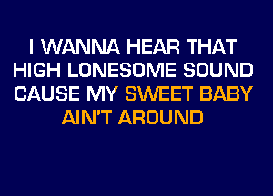 I WANNA HEAR THAT
HIGH LONESOME SOUND
CAUSE MY SWEET BABY

AIN'T AROUND