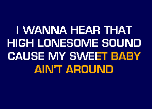 I WANNA HEAR THAT
HIGH LONESOME SOUND
CAUSE MY SWEET BABY

AIN'T AROUND