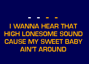 I WANNA HEAR THAT
HIGH LONESOME SOUND
CAUSE MY SWEET BABY

AIN'T AROUND