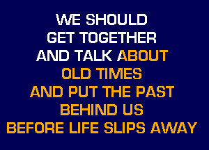 WE SHOULD
GET TOGETHER
AND TALK ABOUT
OLD TIMES
AND PUT THE PAST
BEHIND US
BEFORE LIFE SLIPS AWAY