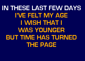 IN THESE LAST FEW DAYS
I'VE FELT MY AGE
I WISH THAT I
WAS YOUNGER
BUT TIME HAS TURNED
THE PAGE