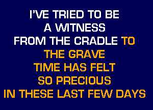 I'VE TRIED TO BE
A WITNESS
FROM THE CRADLE TO
THE GRAVE
TIME HAS FELT
SO PRECIOUS
IN THESE LAST FEW DAYS