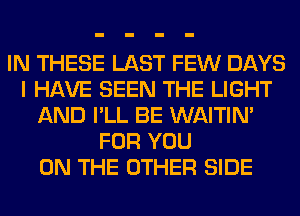 IN THESE LAST FEW DAYS
I HAVE SEEN THE LIGHT
AND I'LL BE WAITIN'
FOR YOU
ON THE OTHER SIDE