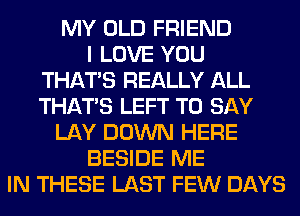 MY OLD FRIEND
I LOVE YOU
THAT'S REALLY ALL
THAT'S LEFT TO SAY
LAY DOWN HERE
BESIDE ME
IN THESE LAST FEW DAYS