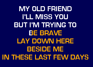 MY OLD FRIEND
I'LL MISS YOU
BUT I'M TRYING TO
BE BRAVE
LAY DOWN HERE
BESIDE ME
IN THESE LAST FEW DAYS