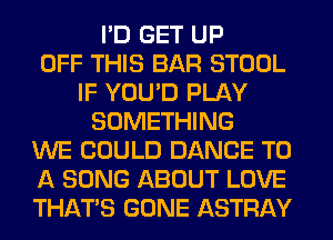 I'D GET UP
OFF THIS BAR STOOL
IF YOU'D PLAY
SOMETHING
WE COULD DANCE TO
A SONG ABOUT LOVE
THAT'S GONE ASTRAY