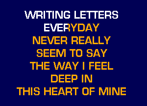 WRITING LETTERS
EVERYDAY
NEVER REALLY
SEEM TO SAY
THE WAY I FEEL
DEEP IN
THIS HEART OF MINE