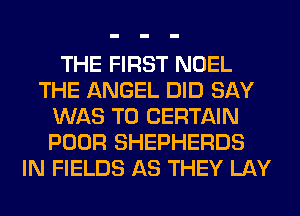 THE FIRST NOEL
THE ANGEL DID SAY
WAS T0 CERTAIN
POOR SHEPHERDS
IN FIELDS AS THEY LAY