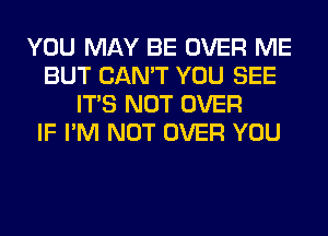 YOU MAY BE OVER ME
BUT CAN'T YOU SEE
ITS NOT OVER
IF I'M NOT OVER YOU