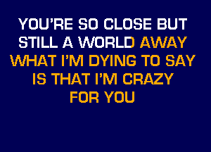 YOU'RE SO CLOSE BUT
STILL A WORLD AWAY
WHAT I'M DYING TO SAY
IS THAT I'M CRAZY
FOR YOU