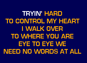 TRYIN' HARD
TO CONTROL MY HEART
I WALK OVER
TO WHERE YOU ARE
EYE T0 EYE WE
NEED N0 WORDS AT ALL