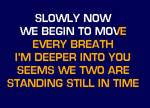 SLOWLY NOW
WE BEGIN TO MOVE
EVERY BREATH
I'M DEEPER INTO YOU
SEEMS WE TWO ARE
STANDING STILL IN TIME