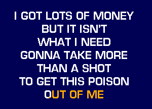 I GOT LOTS OF MONEY
BUT IT ISN'T
WHAT I NEED
GONNA TAKE MORE
THAN A SHOT
TO GET THIS POISON
OUT OF ME