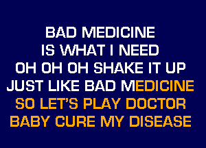 BAD MEDICINE
IS WHAT I NEED
0H 0H 0H SHAKE IT UP
JUST LIKE BAD MEDICINE
SO LET'S PLAY DOCTOR
BABY CURE MY DISEASE