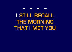 I STILL RECALL
THE MORNING

THAT I MET YOU