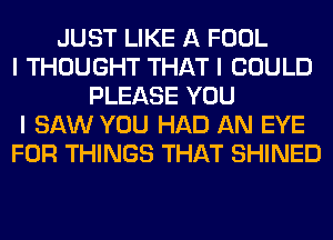 JUST LIKE A FOOL
I THOUGHT THAT I COULD
PLEASE YOU
I SAW YOU HAD AN EYE
FOR THINGS THAT SHINED