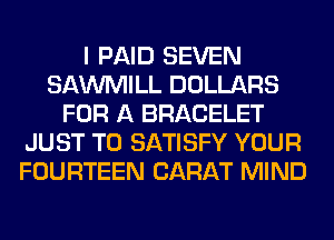 I PAID SEVEN
SAWMILL DOLLARS
FOR A BRACELET
JUST TO SATISFY YOUR
FOURTEEN CARAT MIND