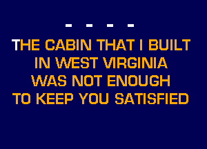 THE CABIN THAT I BUILT
IN WEST VIRGINIA
WAS NOT ENOUGH

TO KEEP YOU SATISFIED
