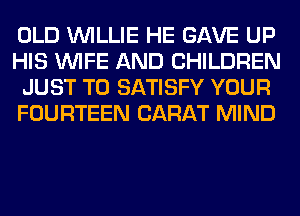 OLD WILLIE HE GAVE UP
HIS WIFE AND CHILDREN
JUST TO SATISFY YOUR
FOURTEEN CARAT MIND