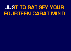 JUST TO SATISFY YOUR
FOURTEEN CARAT MIND