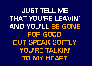 JUST TELL ME
THAT YOU'RE LEl-W'IN'
AND YOU'LL BE GONE

FOR GOOD
BUT SPEAK SOFTLY
YOU'RE TALKIN'
TO MY HEART