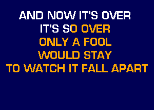 AND NOW ITS OVER
ITS SO OVER
ONLY A FOOL
WOULD STAY
TO WATCH IT FALL APART