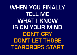 WHEN YOU FINALLY
TELL ME
WHAT I KNOW
IS ON YOUR MIND
DOMT CRY
DON'T LET THOSE
TEARDROPS START