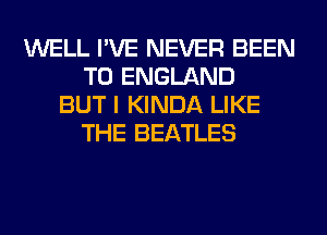 WELL I'VE NEVER BEEN
TO ENGLAND
BUT I KINDA LIKE
THE BEATLES