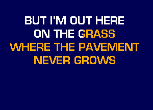 BUT I'M OUT HERE
ON THE GRASS
WHERE THE PAVEMENT
NEVER GROWS