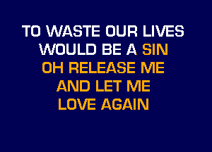 T0 WASTE OUR LIVES
WOULD BE A SIN
0H RELEASE ME

AND LET ME
LOVE AGAIN