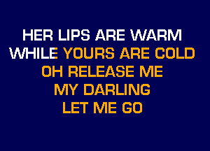 HER LIPS ARE WARM
WHILE YOURS ARE COLD
0H RELEASE ME
MY DARLING
LET ME GO
