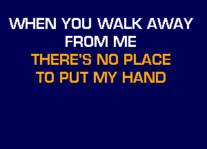 WHEN YOU WALK AWAY
FROM ME
THERE'S N0 PLACE
TO PUT MY HAND