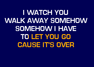 I WATCH YOU
WALK AWAY SOMEHOW
SOMEHOWI HAVE
TO LET YOU GO
CAUSE ITS OVER