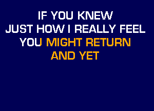 IF YOU KNEW
JUST HOW I REALLY FEEL
YOU MIGHT RETURN
AND YET