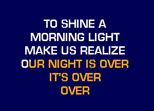 T0 SHINE A
MORNING LIGHT
MAKE US REALIZE
OUR NIGHT IS OVER
IT'S OVER
OVER