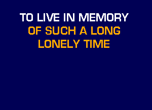 TO LIVE IN MEMORY
OF SUCH A LONG
LONELY TIME