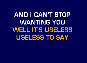 AND I CAN'T STOP
WANTING YOU
WELL ITS USELESS
USELESS TO SAY