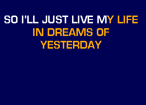 SO I'LL JUST LIVE MY LIFE
IN DREAMS 0F
YESTERDAY