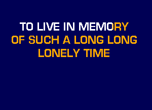 TO LIVE IN MEMORY
OF SUCH A LONG LONG
LONELY TIME