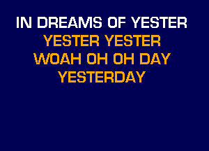 IN DREAMS 0F YESTER
YESTER YESTER
WOAH 0H 0H DAY
YESTERDAY