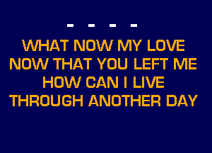 WHAT NOW MY LOVE
NOW THAT YOU LEFT ME
HOW CAN I LIVE
THROUGH ANOTHER DAY