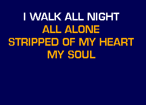 I WALK ALL NIGHT
ALL ALONE
STRIPPED OF MY HEART

MY SOUL