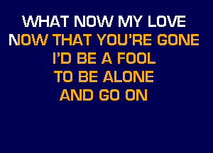 WHAT NOW MY LOVE
NOW THAT YOU'RE GONE
I'D BE A FOOL
TO BE ALONE
AND GO ON