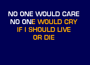NO ONE WOULD CARE
NO ONE WOULD CRY
IF I SHOULD LIVE
OR DIE