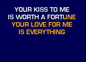 YOUR KISS TO ME
IS WORTH A FORTUNE
YOUR LOVE FOR ME
IS EVERYTHING
