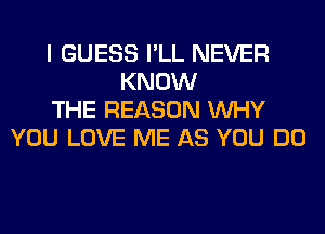 I GUESS I'LL NEVER
KNOW
THE REASON WHY
YOU LOVE ME AS YOU DO