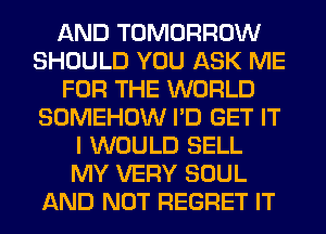 AND TOMORROW
SHOULD YOU ASK ME
FOR THE WORLD
SOMEHOW I'D GET IT
I WOULD SELL
MY VERY SOUL
AND NOT REGRET IT