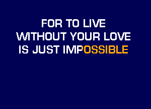 FOR TO LIVE
WTHOUT YOUR LOVE
IS JUST IMPOSSIBLE
