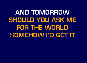 AND TOMORROW
SHOULD YOU ASK ME
FOR THE WORLD
SOMEHOW I'D GET IT